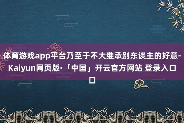 体育游戏app平台乃至于不大继承别东谈主的好意-Kaiyun网页版·「中国」开云官方网站 登录入口