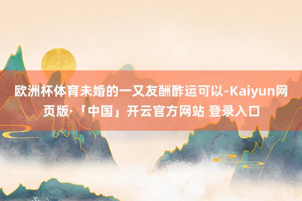 欧洲杯体育未婚的一又友酬酢运可以-Kaiyun网页版·「中国」开云官方网站 登录入口