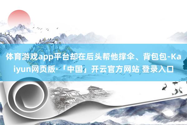 体育游戏app平台却在后头帮他撑伞、背包包-Kaiyun网页版·「中国」开云官方网站 登录入口
