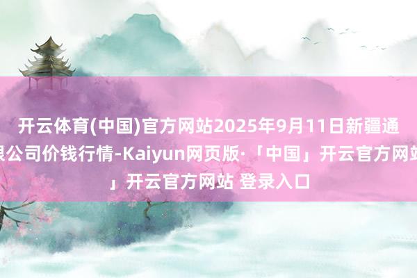 开云体育(中国)官方网站2025年9月11日新疆通汇阛阓有限公司价钱行情-Kaiyun网页版·「中国」开云官方网站 登录入口