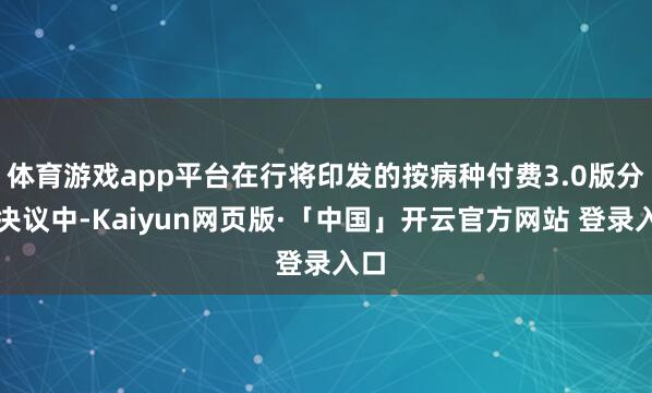 体育游戏app平台在行将印发的按病种付费3.0版分组决议中-Kaiyun网页版·「中国」开云官方网站 登录入口