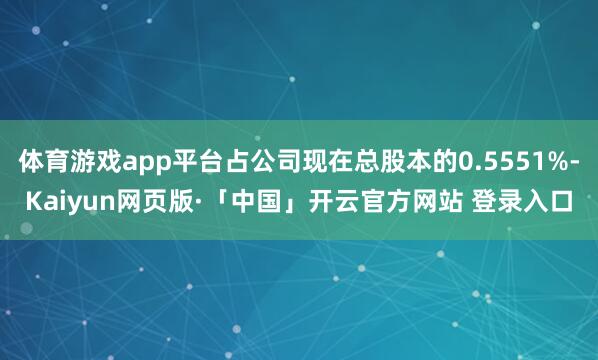 体育游戏app平台占公司现在总股本的0.5551%-Kaiyun网页版·「中国」开云官方网站 登录入口
