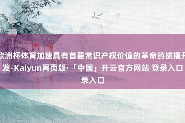 欧洲杯体育加速具有首要常识产权价值的革命药拔擢开发-Kaiyun网页版·「中国」开云官方网站 登录入口