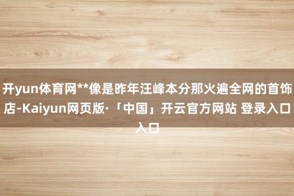 开yun体育网**像是昨年汪峰本分那火遍全网的首饰店-Kaiyun网页版·「中国」开云官方网站 登录入口